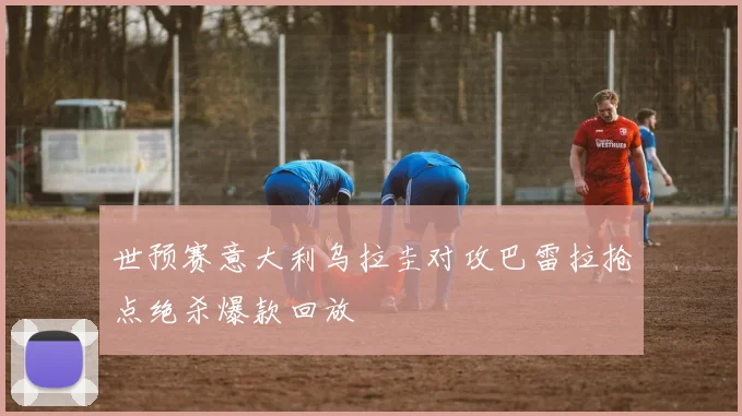 世预赛意大利乌拉圭对攻巴雷拉抢点绝杀爆款回放