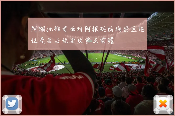 阿瑙托维奇面对阿根廷防线禁区跑位是否占优进攻重点前瞻