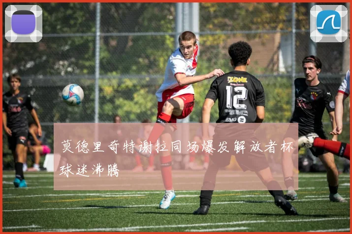 莫德里奇特谢拉同场爆发解放者杯球迷沸腾