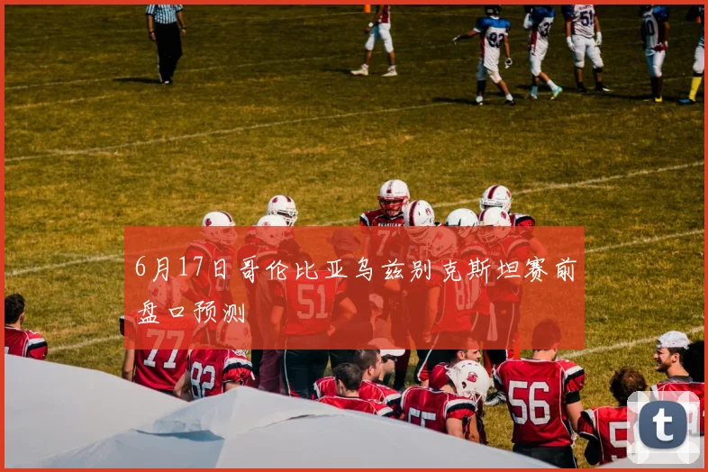 6月17日哥伦比亚乌兹别克斯坦赛前盘口预测