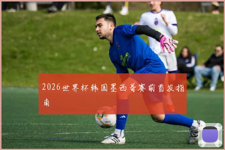 2026世界杯韩国墨西哥赛前首发指南