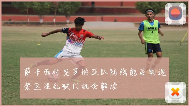 萨卡面对克罗地亚队防线能否制造禁区混乱破门机会解读