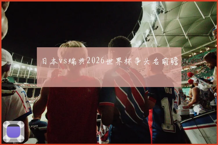 日本vs瑞典2026世界杯争头名前瞻