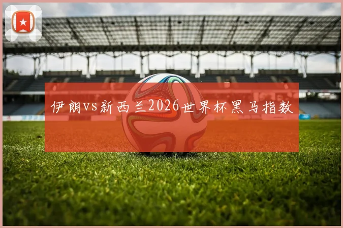伊朗vs新西兰2026世界杯黑马指数