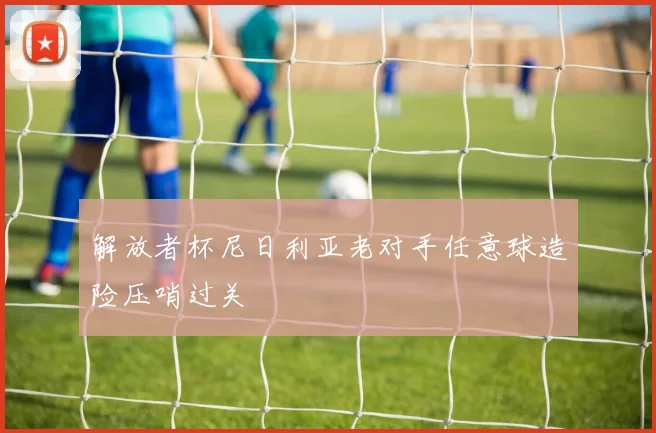 解放者杯尼日利亚老对手任意球造险压哨过关