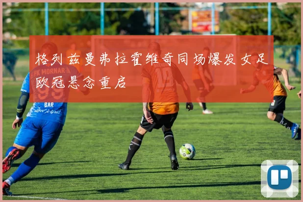 格列兹曼弗拉霍维奇同场爆发女足欧冠悬念重启