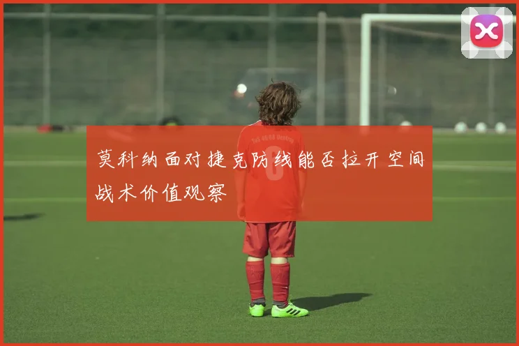 莫科纳面对捷克防线能否拉开空间战术价值观察
