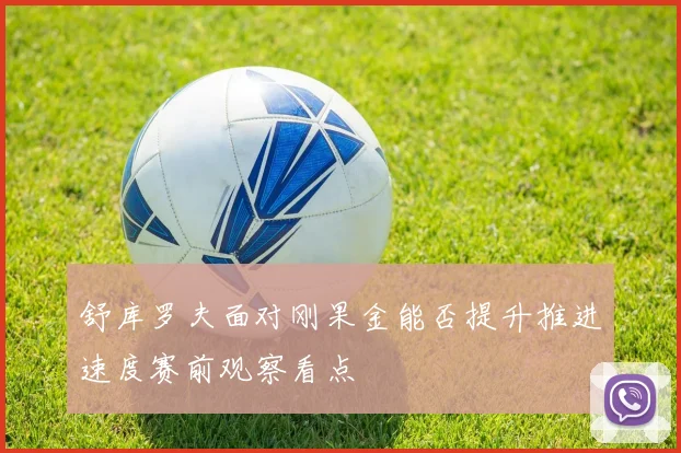 舒库罗夫面对刚果金能否提升推进速度赛前观察看点