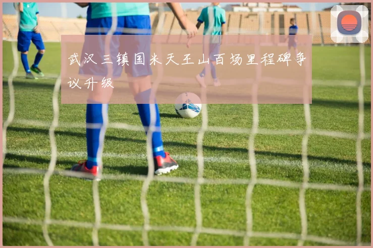 武汉三镇国米天王山百场里程碑争议升级
