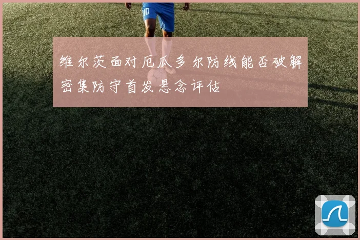 维尔茨面对厄瓜多尔防线能否破解密集防守首发悬念评估