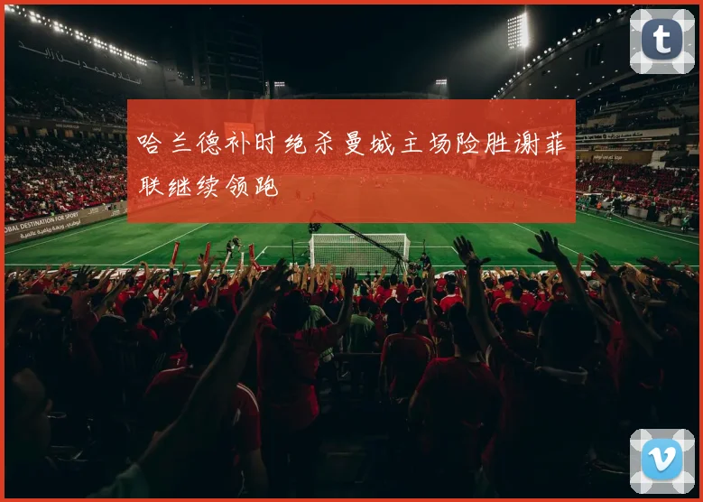 哈兰德补时绝杀曼城主场险胜谢菲联继续领跑