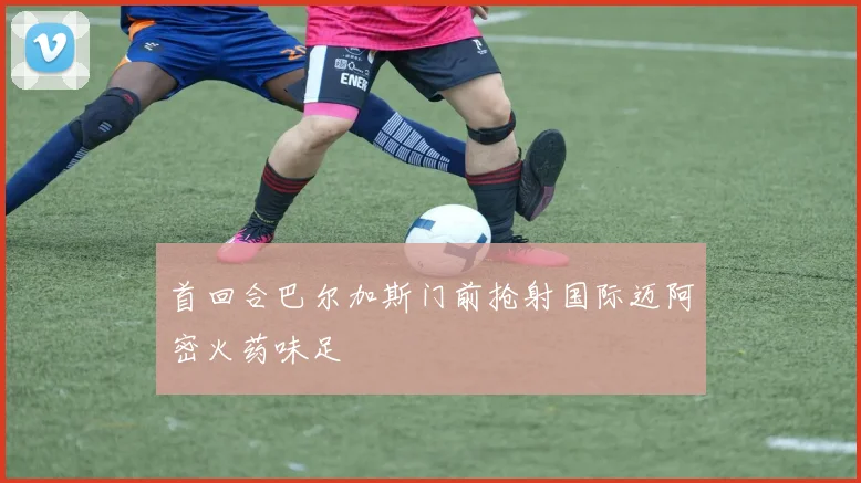首回合巴尔加斯门前抢射国际迈阿密火药味足