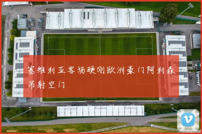 塞维利亚客场硬刚欧洲豪门阿利森吊射空门