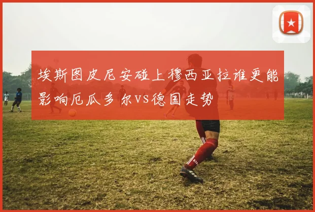埃斯图皮尼安碰上穆西亚拉谁更能影响厄瓜多尔vs德国走势