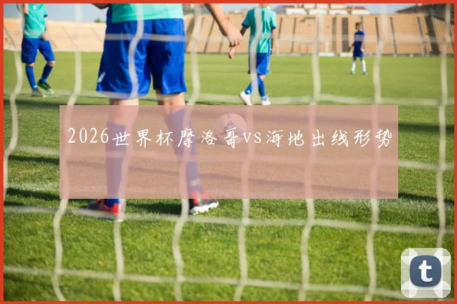 2026世界杯摩洛哥vs海地出线形势