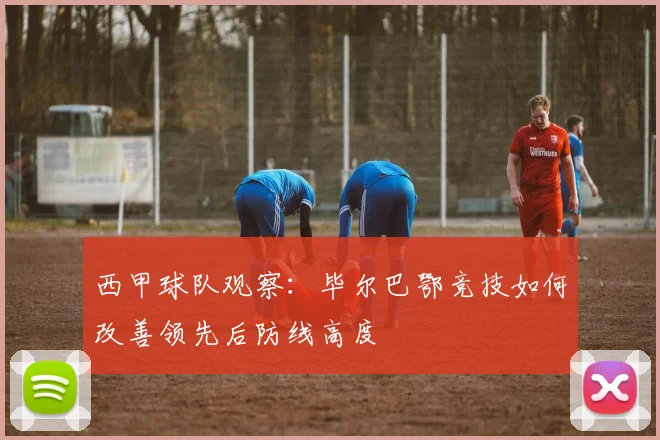 西甲球队观察：毕尔巴鄂竞技如何改善领先后防线高度