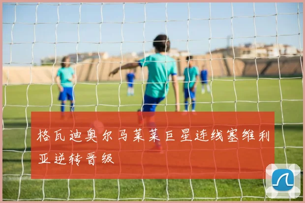 格瓦迪奥尔马莱莱巨星连线塞维利亚逆转晋级