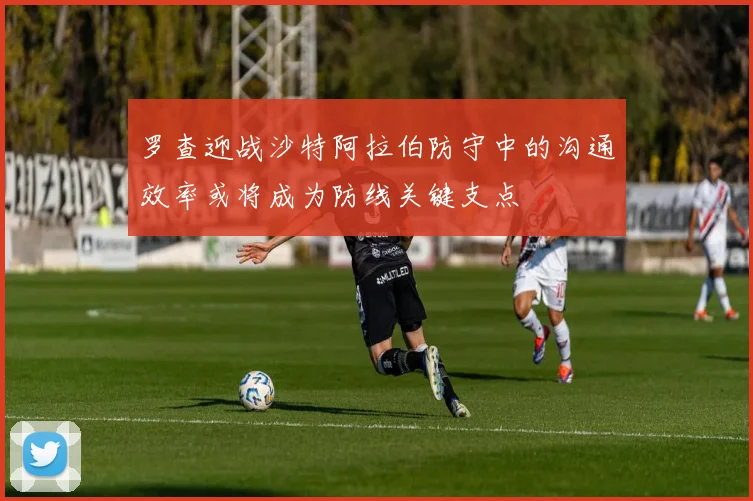 罗查迎战沙特阿拉伯防守中的沟通效率或将成为防线关键支点