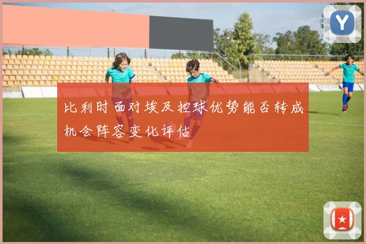比利时面对埃及控球优势能否转成机会阵容变化评估