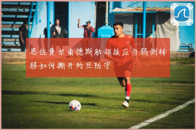 恩佐费尔南德斯肋部接应与弱侧转移如何撕开约旦防守