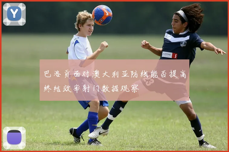 巴洛贡面对澳大利亚防线能否提高终结效率射门数据观察