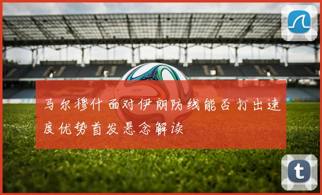 马尔穆什面对伊朗防线能否打出速度优势首发悬念解读