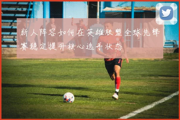 新人阵容如何在英雄联盟全球先锋赛稳定提升核心选手状态