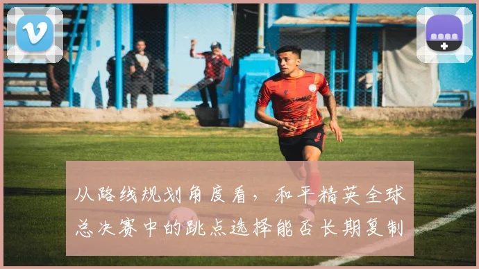 从路线规划角度看，和平精英全球总决赛中的跳点选择能否长期复制