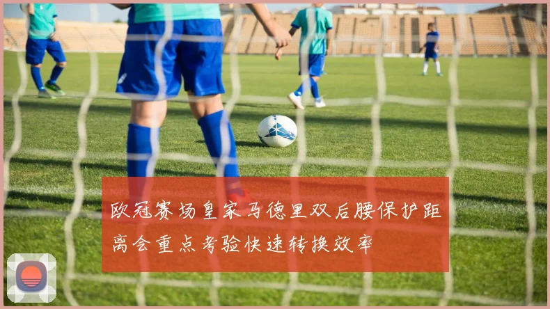 欧冠赛场皇家马德里双后腰保护距离会重点考验快速转换效率