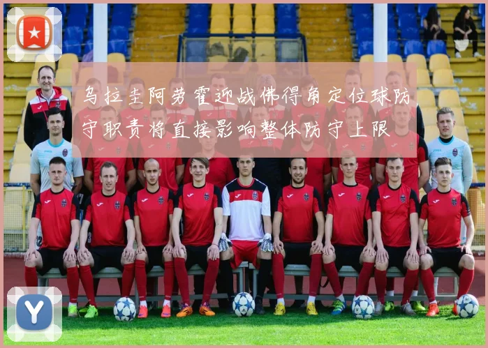 乌拉圭阿劳霍迎战佛得角定位球防守职责将直接影响整体防守上限