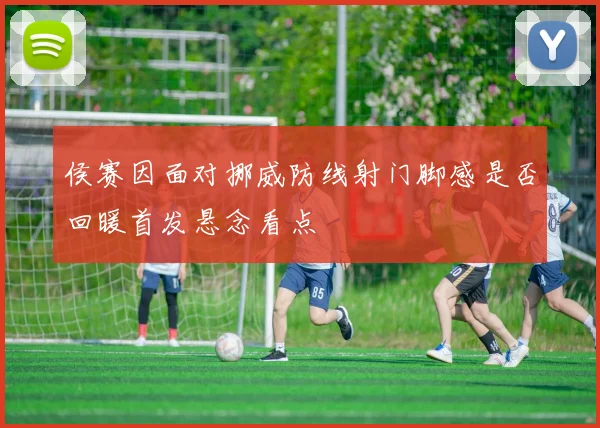 侯赛因面对挪威防线射门脚感是否回暖首发悬念看点