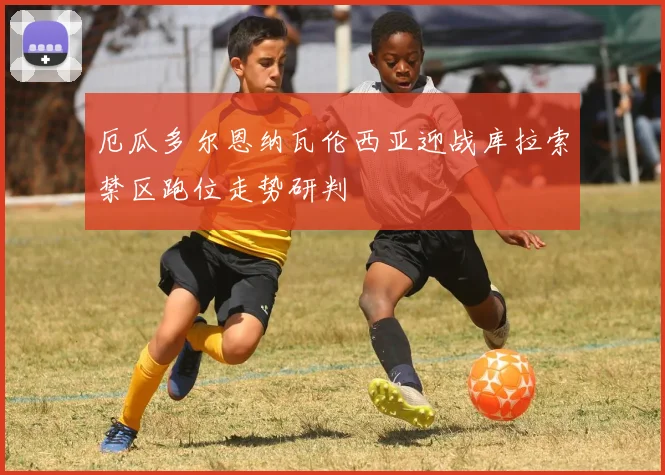 厄瓜多尔恩纳瓦伦西亚迎战库拉索禁区跑位走势研判