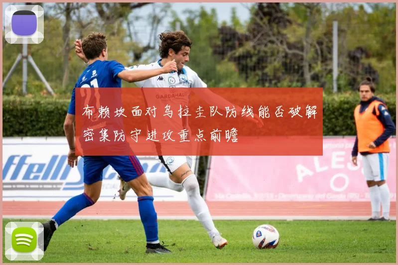 布赖坎面对乌拉圭队防线能否破解密集防守进攻重点前瞻