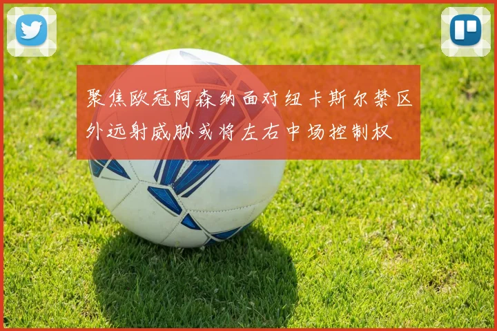聚焦欧冠阿森纳面对纽卡斯尔禁区外远射威胁或将左右中场控制权