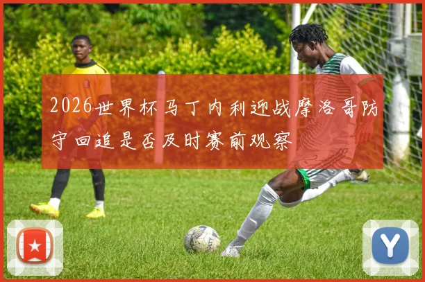 2026世界杯马丁内利迎战摩洛哥防守回追是否及时赛前观察