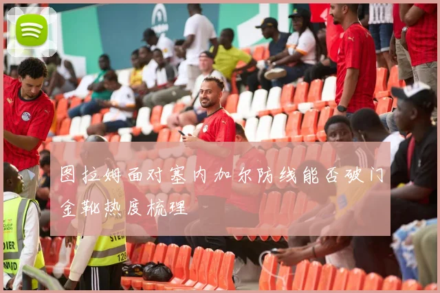 图拉姆面对塞内加尔防线能否破门金靴热度梳理