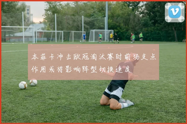 本菲卡冲击欧冠淘汰赛时前场支点作用或将影响阵型切换速度