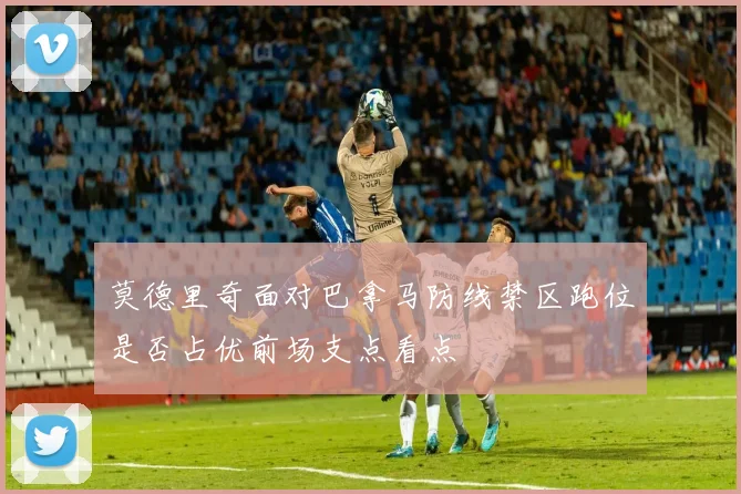 莫德里奇面对巴拿马防线禁区跑位是否占优前场支点看点