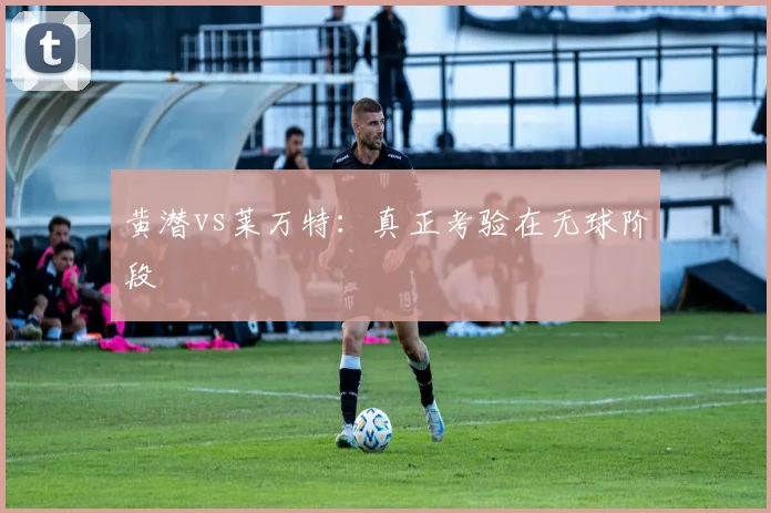 黄潜vs莱万特：真正考验在无球阶段